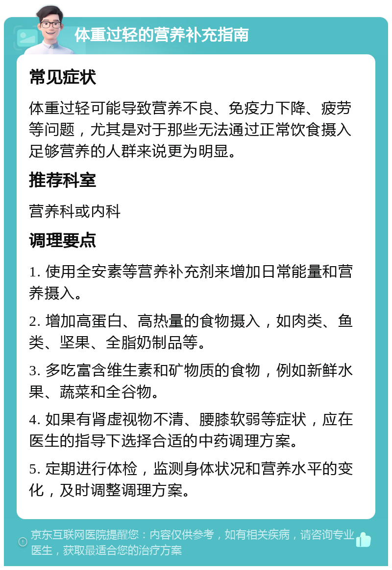 体重过轻的营养补充指南 常见症状 体重过轻可能导致营养不良、免疫力下降、疲劳等问题，尤其是对于那些无法通过正常饮食摄入足够营养的人群来说更为明显。 推荐科室 营养科或内科 调理要点 1. 使用全安素等营养补充剂来增加日常能量和营养摄入。 2. 增加高蛋白、高热量的食物摄入，如肉类、鱼类、坚果、全脂奶制品等。 3. 多吃富含维生素和矿物质的食物，例如新鲜水果、蔬菜和全谷物。 4. 如果有肾虚视物不清、腰膝软弱等症状，应在医生的指导下选择合适的中药调理方案。 5. 定期进行体检，监测身体状况和营养水平的变化，及时调整调理方案。