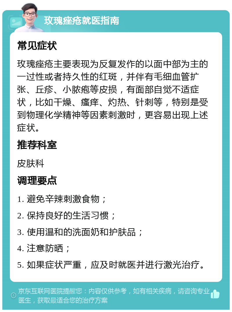 玫瑰痤疮就医指南 常见症状 玫瑰痤疮主要表现为反复发作的以面中部为主的一过性或者持久性的红斑，并伴有毛细血管扩张、丘疹、小脓疱等皮损，有面部自觉不适症状，比如干燥、瘙痒、灼热、针刺等，特别是受到物理化学精神等因素刺激时，更容易出现上述症状。 推荐科室 皮肤科 调理要点 1. 避免辛辣刺激食物； 2. 保持良好的生活习惯； 3. 使用温和的洗面奶和护肤品； 4. 注意防晒； 5. 如果症状严重，应及时就医并进行激光治疗。