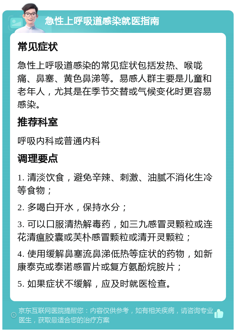 急性上呼吸道感染就医指南 常见症状 急性上呼吸道感染的常见症状包括发热、喉咙痛、鼻塞、黄色鼻涕等。易感人群主要是儿童和老年人，尤其是在季节交替或气候变化时更容易感染。 推荐科室 呼吸内科或普通内科 调理要点 1. 清淡饮食，避免辛辣、刺激、油腻不消化生冷等食物； 2. 多喝白开水，保持水分； 3. 可以口服清热解毒药，如三九感冒灵颗粒或连花清瘟胶囊或芙朴感冒颗粒或清开灵颗粒； 4. 使用缓解鼻塞流鼻涕低热等症状的药物，如新康泰克或泰诺感冒片或复方氨酚烷胺片； 5. 如果症状不缓解，应及时就医检查。