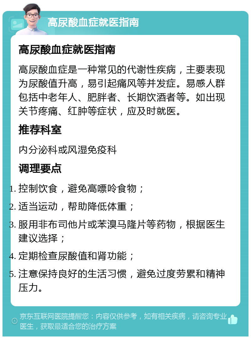 高尿酸血症就医指南 高尿酸血症就医指南 高尿酸血症是一种常见的代谢性疾病，主要表现为尿酸值升高，易引起痛风等并发症。易感人群包括中老年人、肥胖者、长期饮酒者等。如出现关节疼痛、红肿等症状，应及时就医。 推荐科室 内分泌科或风湿免疫科 调理要点 控制饮食，避免高嘌呤食物； 适当运动，帮助降低体重； 服用非布司他片或苯溴马隆片等药物，根据医生建议选择； 定期检查尿酸值和肾功能； 注意保持良好的生活习惯，避免过度劳累和精神压力。