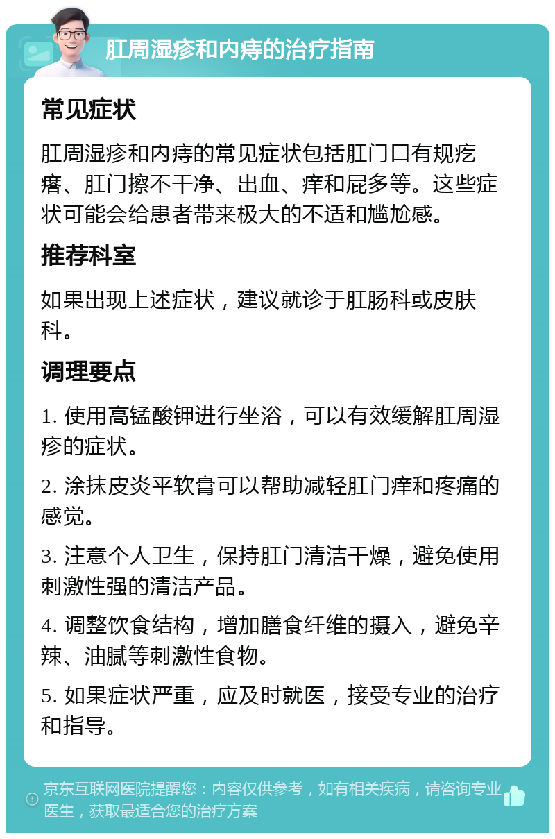 肛周湿疹和内痔的治疗指南 常见症状 肛周湿疹和内痔的常见症状包括肛门口有规疙瘩、肛门擦不干净、出血、痒和屁多等。这些症状可能会给患者带来极大的不适和尴尬感。 推荐科室 如果出现上述症状，建议就诊于肛肠科或皮肤科。 调理要点 1. 使用高锰酸钾进行坐浴，可以有效缓解肛周湿疹的症状。 2. 涂抹皮炎平软膏可以帮助减轻肛门痒和疼痛的感觉。 3. 注意个人卫生，保持肛门清洁干燥，避免使用刺激性强的清洁产品。 4. 调整饮食结构，增加膳食纤维的摄入，避免辛辣、油腻等刺激性食物。 5. 如果症状严重，应及时就医，接受专业的治疗和指导。