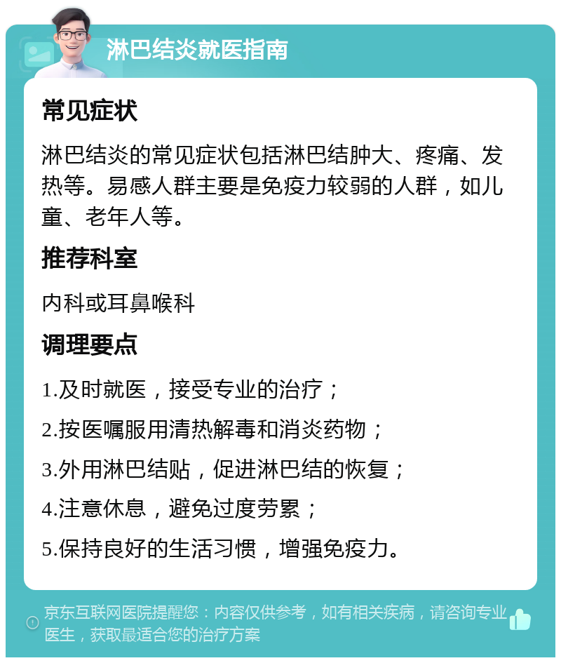 淋巴结炎就医指南 常见症状 淋巴结炎的常见症状包括淋巴结肿大、疼痛、发热等。易感人群主要是免疫力较弱的人群，如儿童、老年人等。 推荐科室 内科或耳鼻喉科 调理要点 1.及时就医，接受专业的治疗； 2.按医嘱服用清热解毒和消炎药物； 3.外用淋巴结贴，促进淋巴结的恢复； 4.注意休息，避免过度劳累； 5.保持良好的生活习惯，增强免疫力。