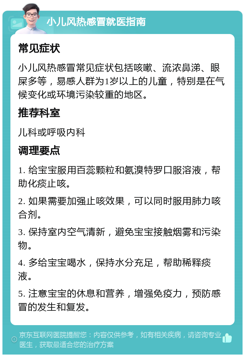 小儿风热感冒就医指南 常见症状 小儿风热感冒常见症状包括咳嗽、流浓鼻涕、眼屎多等，易感人群为1岁以上的儿童，特别是在气候变化或环境污染较重的地区。 推荐科室 儿科或呼吸内科 调理要点 1. 给宝宝服用百蕊颗粒和氨溴特罗口服溶液，帮助化痰止咳。 2. 如果需要加强止咳效果，可以同时服用肺力咳合剂。 3. 保持室内空气清新，避免宝宝接触烟雾和污染物。 4. 多给宝宝喝水，保持水分充足，帮助稀释痰液。 5. 注意宝宝的休息和营养，增强免疫力，预防感冒的发生和复发。