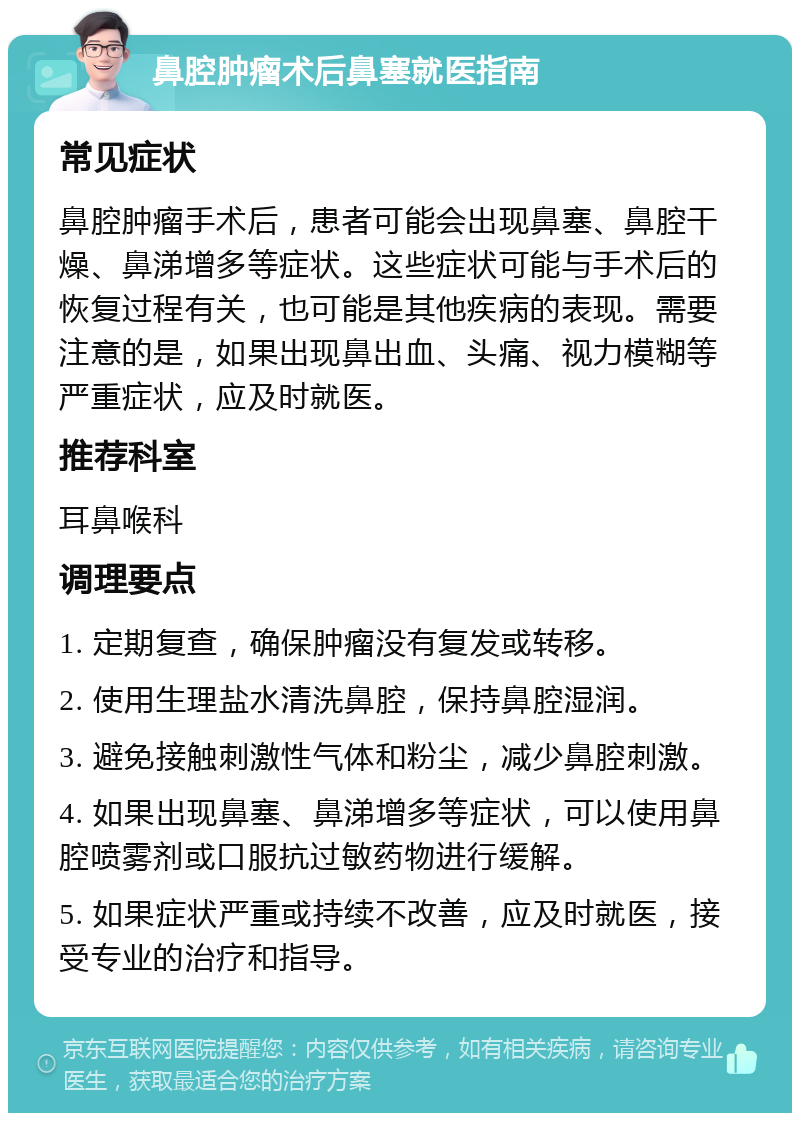 鼻腔肿瘤术后鼻塞就医指南 常见症状 鼻腔肿瘤手术后，患者可能会出现鼻塞、鼻腔干燥、鼻涕增多等症状。这些症状可能与手术后的恢复过程有关，也可能是其他疾病的表现。需要注意的是，如果出现鼻出血、头痛、视力模糊等严重症状，应及时就医。 推荐科室 耳鼻喉科 调理要点 1. 定期复查，确保肿瘤没有复发或转移。 2. 使用生理盐水清洗鼻腔，保持鼻腔湿润。 3. 避免接触刺激性气体和粉尘，减少鼻腔刺激。 4. 如果出现鼻塞、鼻涕增多等症状，可以使用鼻腔喷雾剂或口服抗过敏药物进行缓解。 5. 如果症状严重或持续不改善，应及时就医，接受专业的治疗和指导。