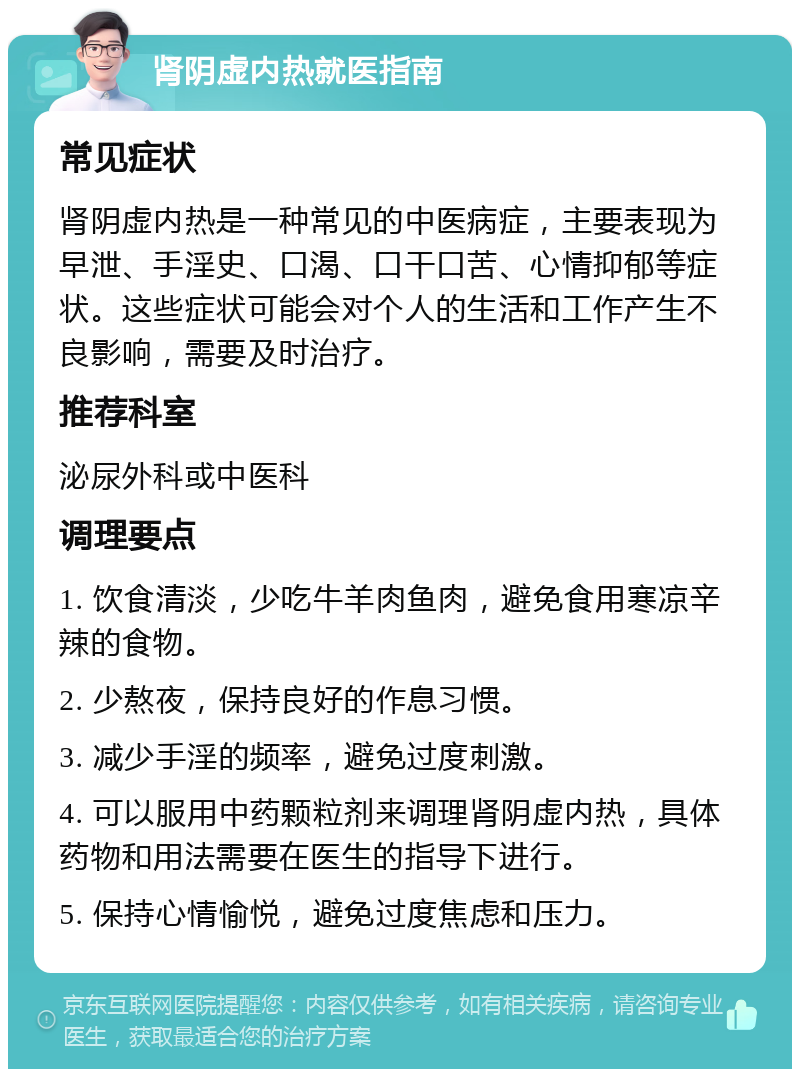 肾阴虚内热就医指南 常见症状 肾阴虚内热是一种常见的中医病症，主要表现为早泄、手淫史、口渴、口干口苦、心情抑郁等症状。这些症状可能会对个人的生活和工作产生不良影响，需要及时治疗。 推荐科室 泌尿外科或中医科 调理要点 1. 饮食清淡，少吃牛羊肉鱼肉，避免食用寒凉辛辣的食物。 2. 少熬夜，保持良好的作息习惯。 3. 减少手淫的频率，避免过度刺激。 4. 可以服用中药颗粒剂来调理肾阴虚内热，具体药物和用法需要在医生的指导下进行。 5. 保持心情愉悦，避免过度焦虑和压力。