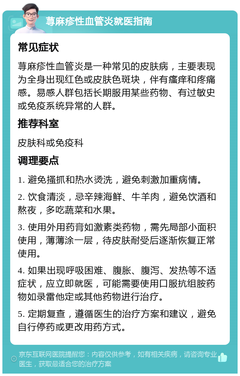 荨麻疹性血管炎就医指南 常见症状 荨麻疹性血管炎是一种常见的皮肤病，主要表现为全身出现红色或皮肤色斑块，伴有瘙痒和疼痛感。易感人群包括长期服用某些药物、有过敏史或免疫系统异常的人群。 推荐科室 皮肤科或免疫科 调理要点 1. 避免搔抓和热水烫洗，避免刺激加重病情。 2. 饮食清淡，忌辛辣海鲜、牛羊肉，避免饮酒和熬夜，多吃蔬菜和水果。 3. 使用外用药膏如激素类药物，需先局部小面积使用，薄薄涂一层，待皮肤耐受后逐渐恢复正常使用。 4. 如果出现呼吸困难、腹胀、腹泻、发热等不适症状，应立即就医，可能需要使用口服抗组胺药物如录雷他定或其他药物进行治疗。 5. 定期复查，遵循医生的治疗方案和建议，避免自行停药或更改用药方式。