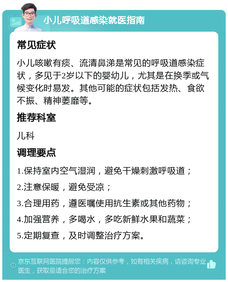 小儿呼吸道感染就医指南 常见症状 小儿咳嗽有痰、流清鼻涕是常见的呼吸道感染症状，多见于2岁以下的婴幼儿，尤其是在换季或气候变化时易发。其他可能的症状包括发热、食欲不振、精神萎靡等。 推荐科室 儿科 调理要点 1.保持室内空气湿润，避免干燥刺激呼吸道； 2.注意保暖，避免受凉； 3.合理用药，遵医嘱使用抗生素或其他药物； 4.加强营养，多喝水，多吃新鲜水果和蔬菜； 5.定期复查，及时调整治疗方案。