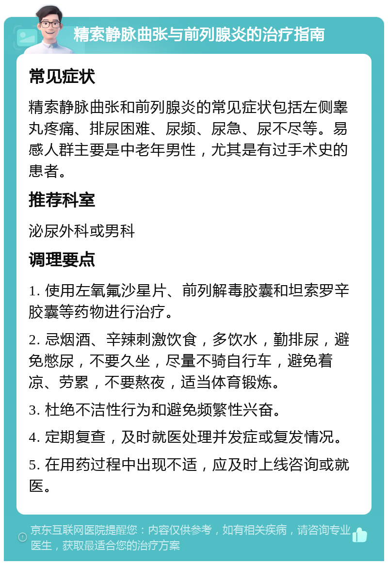 精索静脉曲张与前列腺炎的治疗指南 常见症状 精索静脉曲张和前列腺炎的常见症状包括左侧睾丸疼痛、排尿困难、尿频、尿急、尿不尽等。易感人群主要是中老年男性，尤其是有过手术史的患者。 推荐科室 泌尿外科或男科 调理要点 1. 使用左氧氟沙星片、前列解毒胶囊和坦索罗辛胶囊等药物进行治疗。 2. 忌烟酒、辛辣刺激饮食，多饮水，勤排尿，避免憋尿，不要久坐，尽量不骑自行车，避免着凉、劳累，不要熬夜，适当体育锻炼。 3. 杜绝不洁性行为和避免频繁性兴奋。 4. 定期复查，及时就医处理并发症或复发情况。 5. 在用药过程中出现不适，应及时上线咨询或就医。