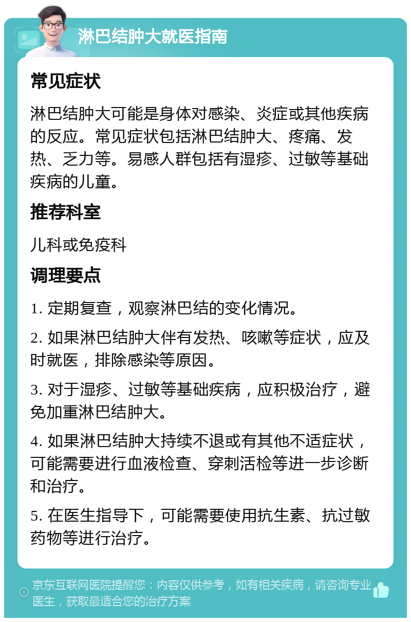 淋巴结肿大就医指南 常见症状 淋巴结肿大可能是身体对感染、炎症或其他疾病的反应。常见症状包括淋巴结肿大、疼痛、发热、乏力等。易感人群包括有湿疹、过敏等基础疾病的儿童。 推荐科室 儿科或免疫科 调理要点 1. 定期复查，观察淋巴结的变化情况。 2. 如果淋巴结肿大伴有发热、咳嗽等症状，应及时就医，排除感染等原因。 3. 对于湿疹、过敏等基础疾病，应积极治疗，避免加重淋巴结肿大。 4. 如果淋巴结肿大持续不退或有其他不适症状，可能需要进行血液检查、穿刺活检等进一步诊断和治疗。 5. 在医生指导下，可能需要使用抗生素、抗过敏药物等进行治疗。