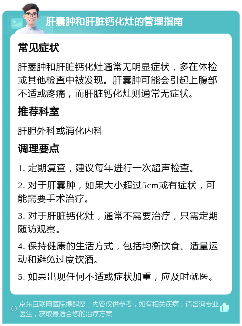 肝囊肿和肝脏钙化灶的管理指南 常见症状 肝囊肿和肝脏钙化灶通常无明显症状，多在体检或其他检查中被发现。肝囊肿可能会引起上腹部不适或疼痛，而肝脏钙化灶则通常无症状。 推荐科室 肝胆外科或消化内科 调理要点 1. 定期复查，建议每年进行一次超声检查。 2. 对于肝囊肿，如果大小超过5cm或有症状，可能需要手术治疗。 3. 对于肝脏钙化灶，通常不需要治疗，只需定期随访观察。 4. 保持健康的生活方式，包括均衡饮食、适量运动和避免过度饮酒。 5. 如果出现任何不适或症状加重，应及时就医。