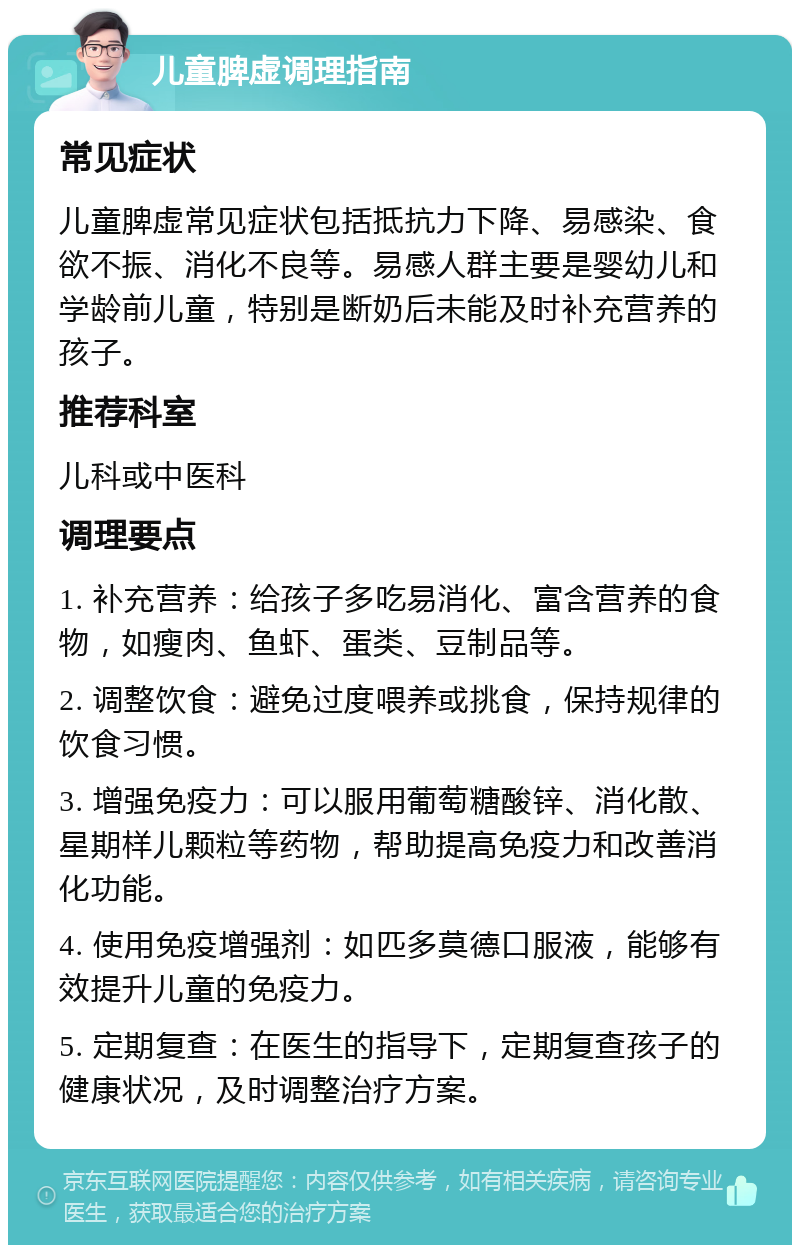 儿童脾虚调理指南 常见症状 儿童脾虚常见症状包括抵抗力下降、易感染、食欲不振、消化不良等。易感人群主要是婴幼儿和学龄前儿童，特别是断奶后未能及时补充营养的孩子。 推荐科室 儿科或中医科 调理要点 1. 补充营养：给孩子多吃易消化、富含营养的食物，如瘦肉、鱼虾、蛋类、豆制品等。 2. 调整饮食：避免过度喂养或挑食，保持规律的饮食习惯。 3. 增强免疫力：可以服用葡萄糖酸锌、消化散、星期样儿颗粒等药物，帮助提高免疫力和改善消化功能。 4. 使用免疫增强剂：如匹多莫德口服液，能够有效提升儿童的免疫力。 5. 定期复查：在医生的指导下，定期复查孩子的健康状况，及时调整治疗方案。