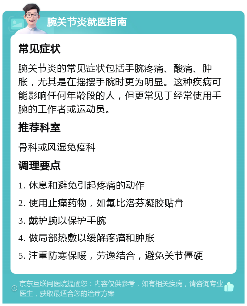 腕关节炎就医指南 常见症状 腕关节炎的常见症状包括手腕疼痛、酸痛、肿胀，尤其是在摇摆手腕时更为明显。这种疾病可能影响任何年龄段的人，但更常见于经常使用手腕的工作者或运动员。 推荐科室 骨科或风湿免疫科 调理要点 1. 休息和避免引起疼痛的动作 2. 使用止痛药物，如氟比洛芬凝胶贴膏 3. 戴护腕以保护手腕 4. 做局部热敷以缓解疼痛和肿胀 5. 注重防寒保暖，劳逸结合，避免关节僵硬