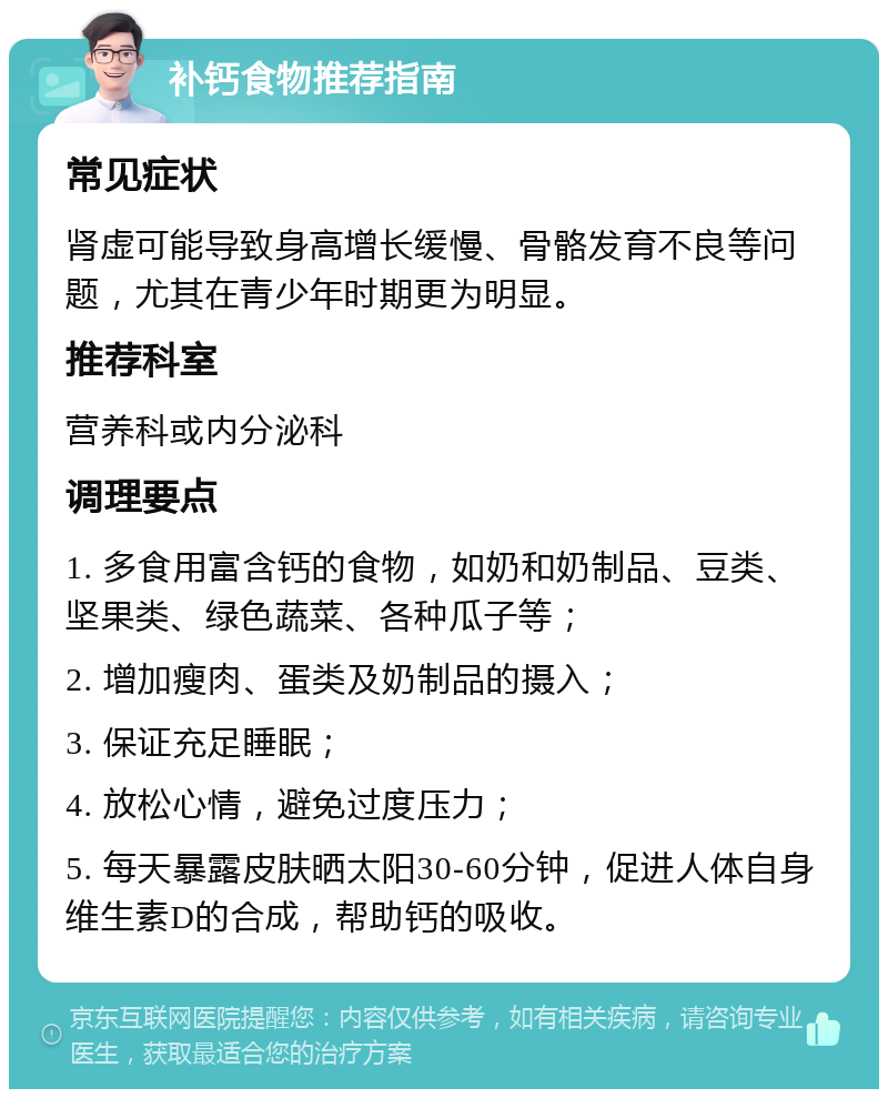 补钙食物推荐指南 常见症状 肾虚可能导致身高增长缓慢、骨骼发育不良等问题，尤其在青少年时期更为明显。 推荐科室 营养科或内分泌科 调理要点 1. 多食用富含钙的食物，如奶和奶制品、豆类、坚果类、绿色蔬菜、各种瓜子等； 2. 增加瘦肉、蛋类及奶制品的摄入； 3. 保证充足睡眠； 4. 放松心情，避免过度压力； 5. 每天暴露皮肤晒太阳30-60分钟，促进人体自身维生素D的合成，帮助钙的吸收。