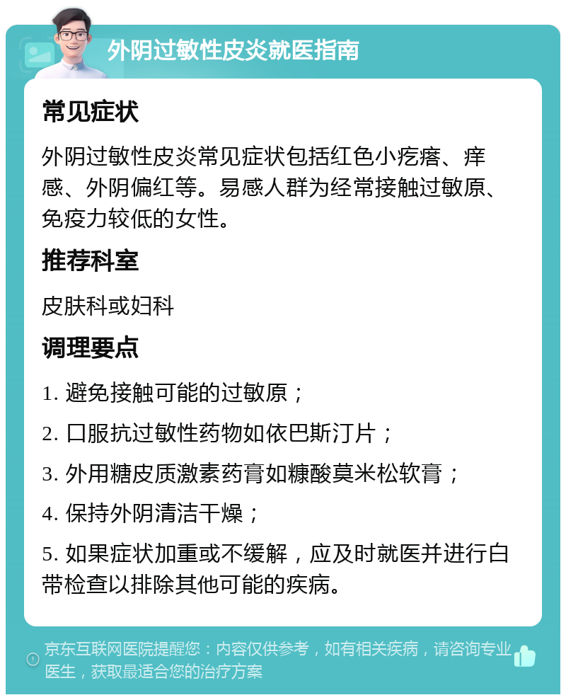 外阴过敏性皮炎就医指南 常见症状 外阴过敏性皮炎常见症状包括红色小疙瘩、痒感、外阴偏红等。易感人群为经常接触过敏原、免疫力较低的女性。 推荐科室 皮肤科或妇科 调理要点 1. 避免接触可能的过敏原； 2. 口服抗过敏性药物如依巴斯汀片； 3. 外用糖皮质激素药膏如糠酸莫米松软膏； 4. 保持外阴清洁干燥； 5. 如果症状加重或不缓解，应及时就医并进行白带检查以排除其他可能的疾病。