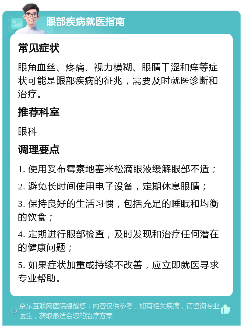 眼部疾病就医指南 常见症状 眼角血丝、疼痛、视力模糊、眼睛干涩和痒等症状可能是眼部疾病的征兆，需要及时就医诊断和治疗。 推荐科室 眼科 调理要点 1. 使用妥布霉素地塞米松滴眼液缓解眼部不适； 2. 避免长时间使用电子设备，定期休息眼睛； 3. 保持良好的生活习惯，包括充足的睡眠和均衡的饮食； 4. 定期进行眼部检查，及时发现和治疗任何潜在的健康问题； 5. 如果症状加重或持续不改善，应立即就医寻求专业帮助。