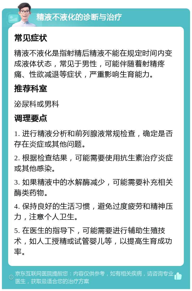 精液不液化的诊断与治疗 常见症状 精液不液化是指射精后精液不能在规定时间内变成液体状态，常见于男性，可能伴随着射精疼痛、性欲减退等症状，严重影响生育能力。 推荐科室 泌尿科或男科 调理要点 1. 进行精液分析和前列腺液常规检查，确定是否存在炎症或其他问题。 2. 根据检查结果，可能需要使用抗生素治疗炎症或其他感染。 3. 如果精液中的水解酶减少，可能需要补充相关酶类药物。 4. 保持良好的生活习惯，避免过度疲劳和精神压力，注意个人卫生。 5. 在医生的指导下，可能需要进行辅助生殖技术，如人工授精或试管婴儿等，以提高生育成功率。