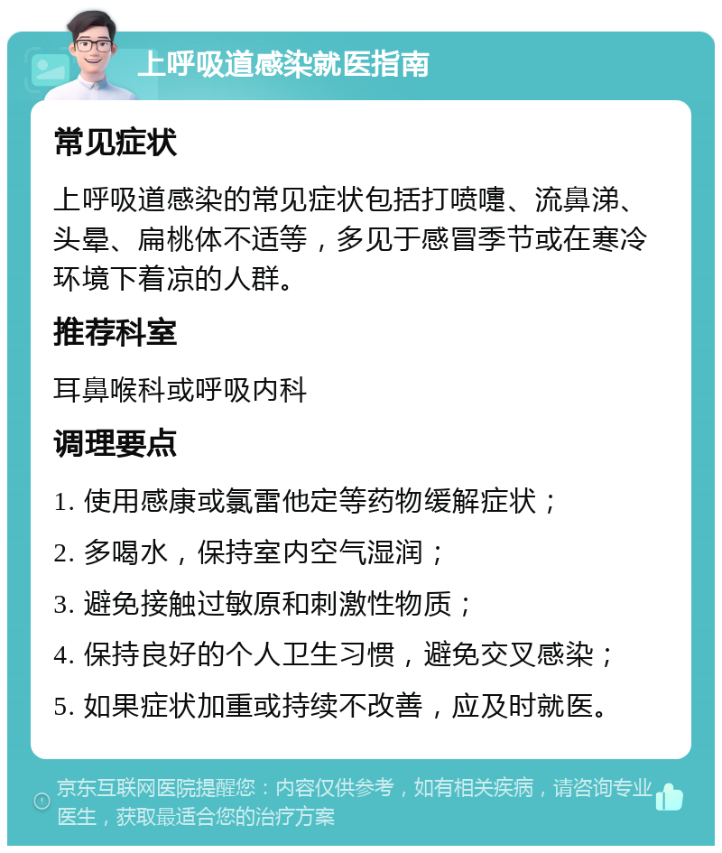 上呼吸道感染就医指南 常见症状 上呼吸道感染的常见症状包括打喷嚏、流鼻涕、头晕、扁桃体不适等，多见于感冒季节或在寒冷环境下着凉的人群。 推荐科室 耳鼻喉科或呼吸内科 调理要点 1. 使用感康或氯雷他定等药物缓解症状； 2. 多喝水，保持室内空气湿润； 3. 避免接触过敏原和刺激性物质； 4. 保持良好的个人卫生习惯，避免交叉感染； 5. 如果症状加重或持续不改善，应及时就医。