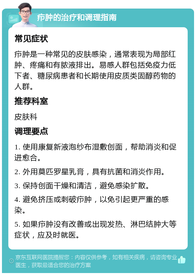 疖肿的治疗和调理指南 常见症状 疖肿是一种常见的皮肤感染，通常表现为局部红肿、疼痛和有脓液排出。易感人群包括免疫力低下者、糖尿病患者和长期使用皮质类固醇药物的人群。 推荐科室 皮肤科 调理要点 1. 使用康复新液泡纱布湿敷创面，帮助消炎和促进愈合。 2. 外用莫匹罗星乳膏，具有抗菌和消炎作用。 3. 保持创面干燥和清洁，避免感染扩散。 4. 避免挤压或刺破疖肿，以免引起更严重的感染。 5. 如果疖肿没有改善或出现发热、淋巴结肿大等症状，应及时就医。