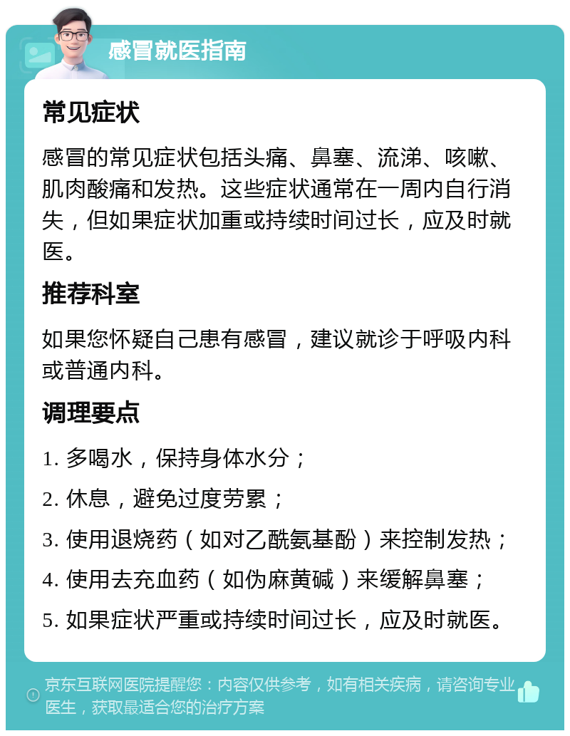 感冒就医指南 常见症状 感冒的常见症状包括头痛、鼻塞、流涕、咳嗽、肌肉酸痛和发热。这些症状通常在一周内自行消失，但如果症状加重或持续时间过长，应及时就医。 推荐科室 如果您怀疑自己患有感冒，建议就诊于呼吸内科或普通内科。 调理要点 1. 多喝水，保持身体水分； 2. 休息，避免过度劳累； 3. 使用退烧药（如对乙酰氨基酚）来控制发热； 4. 使用去充血药（如伪麻黄碱）来缓解鼻塞； 5. 如果症状严重或持续时间过长，应及时就医。