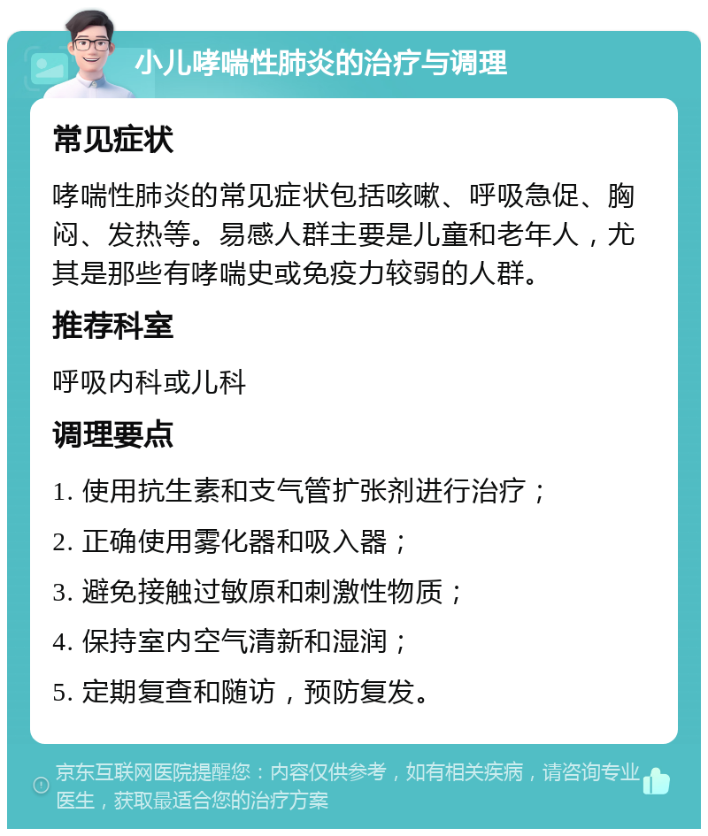 小儿哮喘性肺炎的治疗与调理 常见症状 哮喘性肺炎的常见症状包括咳嗽、呼吸急促、胸闷、发热等。易感人群主要是儿童和老年人，尤其是那些有哮喘史或免疫力较弱的人群。 推荐科室 呼吸内科或儿科 调理要点 1. 使用抗生素和支气管扩张剂进行治疗； 2. 正确使用雾化器和吸入器； 3. 避免接触过敏原和刺激性物质； 4. 保持室内空气清新和湿润； 5. 定期复查和随访，预防复发。