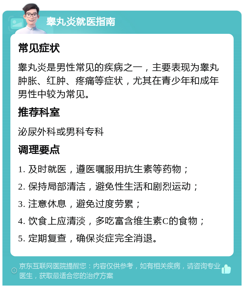 睾丸炎就医指南 常见症状 睾丸炎是男性常见的疾病之一，主要表现为睾丸肿胀、红肿、疼痛等症状，尤其在青少年和成年男性中较为常见。 推荐科室 泌尿外科或男科专科 调理要点 1. 及时就医，遵医嘱服用抗生素等药物； 2. 保持局部清洁，避免性生活和剧烈运动； 3. 注意休息，避免过度劳累； 4. 饮食上应清淡，多吃富含维生素C的食物； 5. 定期复查，确保炎症完全消退。