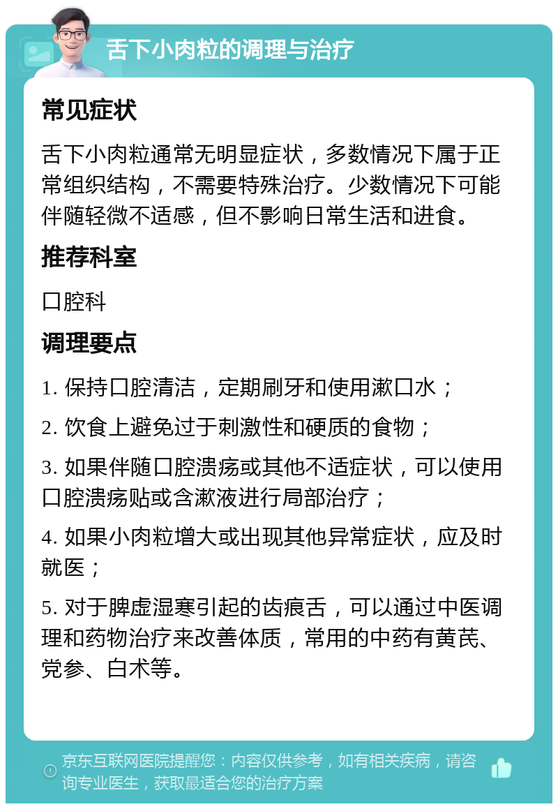 舌下小肉粒的调理与治疗 常见症状 舌下小肉粒通常无明显症状，多数情况下属于正常组织结构，不需要特殊治疗。少数情况下可能伴随轻微不适感，但不影响日常生活和进食。 推荐科室 口腔科 调理要点 1. 保持口腔清洁，定期刷牙和使用漱口水； 2. 饮食上避免过于刺激性和硬质的食物； 3. 如果伴随口腔溃疡或其他不适症状，可以使用口腔溃疡贴或含漱液进行局部治疗； 4. 如果小肉粒增大或出现其他异常症状，应及时就医； 5. 对于脾虚湿寒引起的齿痕舌，可以通过中医调理和药物治疗来改善体质，常用的中药有黄芪、党参、白术等。