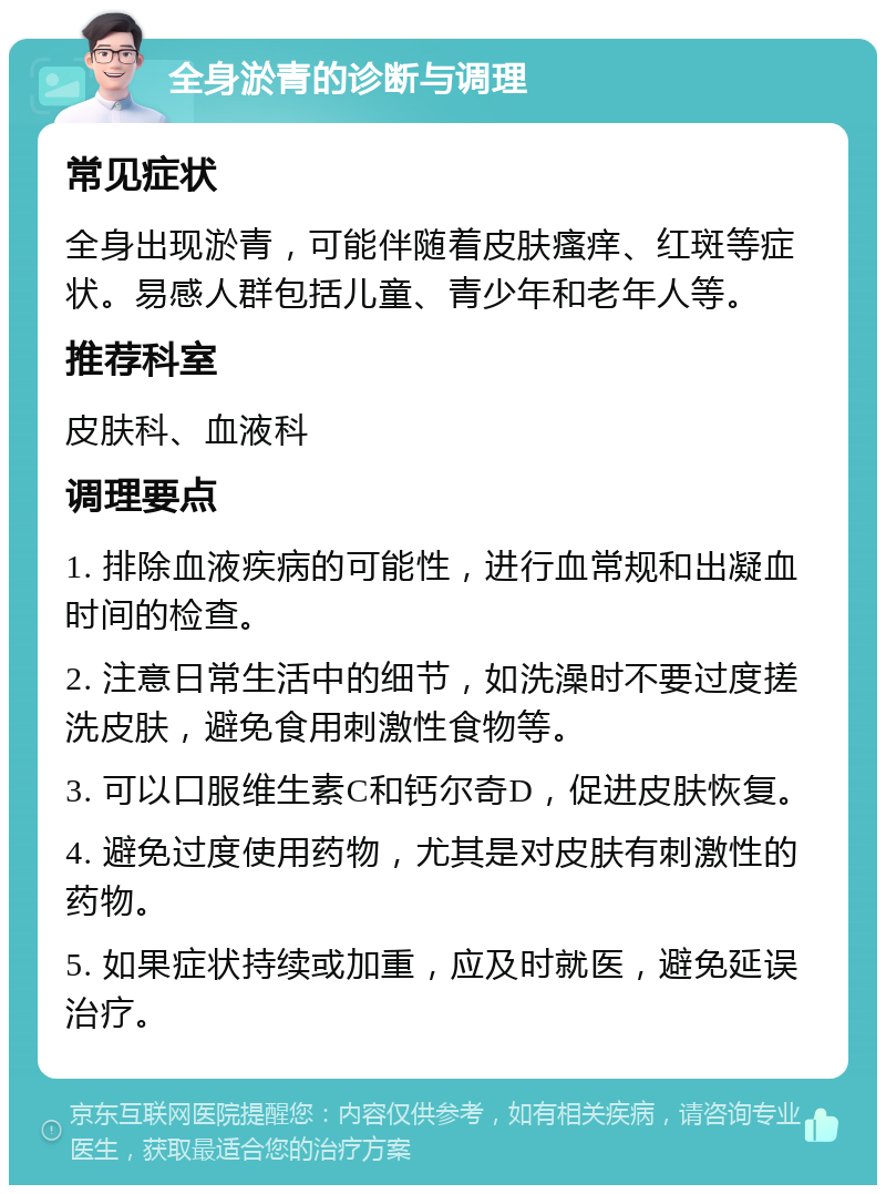 全身淤青的诊断与调理 常见症状 全身出现淤青，可能伴随着皮肤瘙痒、红斑等症状。易感人群包括儿童、青少年和老年人等。 推荐科室 皮肤科、血液科 调理要点 1. 排除血液疾病的可能性，进行血常规和出凝血时间的检查。 2. 注意日常生活中的细节，如洗澡时不要过度搓洗皮肤，避免食用刺激性食物等。 3. 可以口服维生素C和钙尔奇D，促进皮肤恢复。 4. 避免过度使用药物，尤其是对皮肤有刺激性的药物。 5. 如果症状持续或加重，应及时就医，避免延误治疗。