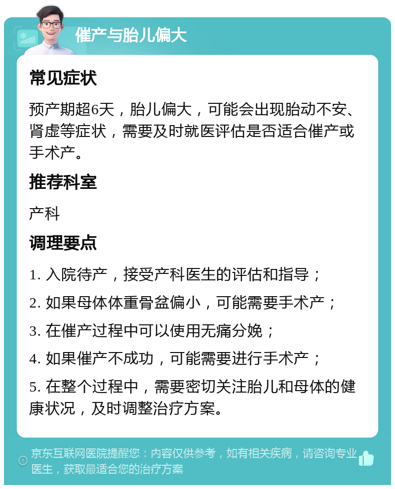 催产与胎儿偏大 常见症状 预产期超6天，胎儿偏大，可能会出现胎动不安、肾虚等症状，需要及时就医评估是否适合催产或手术产。 推荐科室 产科 调理要点 1. 入院待产，接受产科医生的评估和指导； 2. 如果母体体重骨盆偏小，可能需要手术产； 3. 在催产过程中可以使用无痛分娩； 4. 如果催产不成功，可能需要进行手术产； 5. 在整个过程中，需要密切关注胎儿和母体的健康状况，及时调整治疗方案。