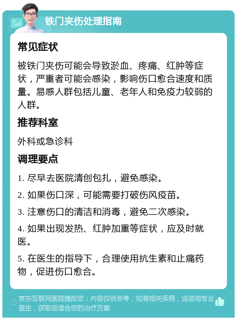 铁门夹伤处理指南 常见症状 被铁门夹伤可能会导致淤血、疼痛、红肿等症状，严重者可能会感染，影响伤口愈合速度和质量。易感人群包括儿童、老年人和免疫力较弱的人群。 推荐科室 外科或急诊科 调理要点 1. 尽早去医院清创包扎，避免感染。 2. 如果伤口深，可能需要打破伤风疫苗。 3. 注意伤口的清洁和消毒，避免二次感染。 4. 如果出现发热、红肿加重等症状，应及时就医。 5. 在医生的指导下，合理使用抗生素和止痛药物，促进伤口愈合。