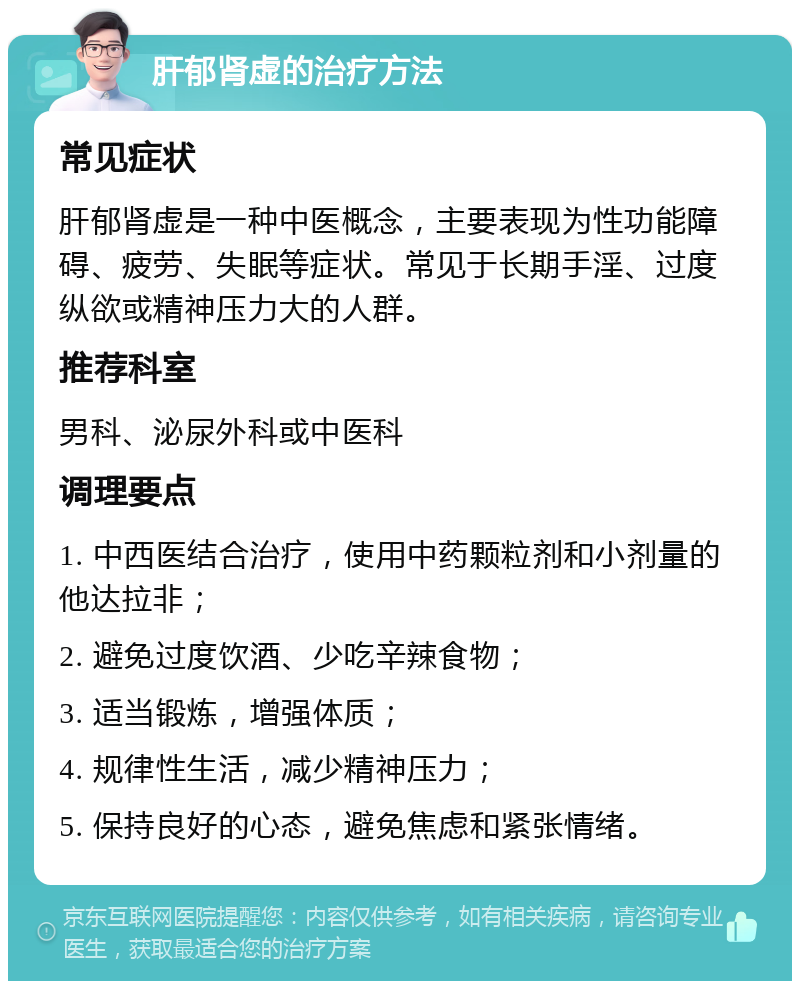 肝郁肾虚的治疗方法 常见症状 肝郁肾虚是一种中医概念，主要表现为性功能障碍、疲劳、失眠等症状。常见于长期手淫、过度纵欲或精神压力大的人群。 推荐科室 男科、泌尿外科或中医科 调理要点 1. 中西医结合治疗，使用中药颗粒剂和小剂量的他达拉非； 2. 避免过度饮酒、少吃辛辣食物； 3. 适当锻炼，增强体质； 4. 规律性生活，减少精神压力； 5. 保持良好的心态，避免焦虑和紧张情绪。