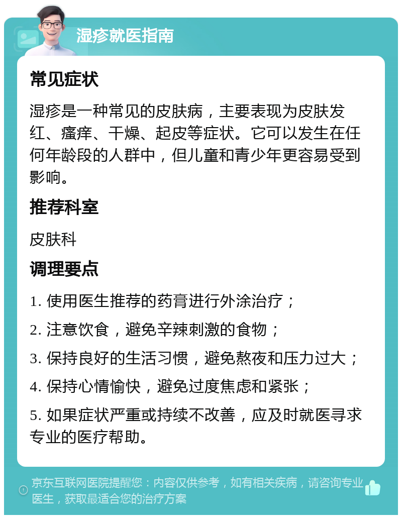 湿疹就医指南 常见症状 湿疹是一种常见的皮肤病，主要表现为皮肤发红、瘙痒、干燥、起皮等症状。它可以发生在任何年龄段的人群中，但儿童和青少年更容易受到影响。 推荐科室 皮肤科 调理要点 1. 使用医生推荐的药膏进行外涂治疗； 2. 注意饮食，避免辛辣刺激的食物； 3. 保持良好的生活习惯，避免熬夜和压力过大； 4. 保持心情愉快，避免过度焦虑和紧张； 5. 如果症状严重或持续不改善，应及时就医寻求专业的医疗帮助。