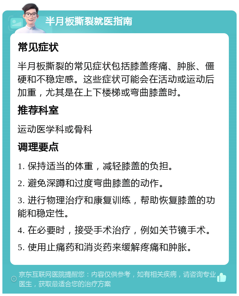 半月板撕裂就医指南 常见症状 半月板撕裂的常见症状包括膝盖疼痛、肿胀、僵硬和不稳定感。这些症状可能会在活动或运动后加重，尤其是在上下楼梯或弯曲膝盖时。 推荐科室 运动医学科或骨科 调理要点 1. 保持适当的体重，减轻膝盖的负担。 2. 避免深蹲和过度弯曲膝盖的动作。 3. 进行物理治疗和康复训练，帮助恢复膝盖的功能和稳定性。 4. 在必要时，接受手术治疗，例如关节镜手术。 5. 使用止痛药和消炎药来缓解疼痛和肿胀。