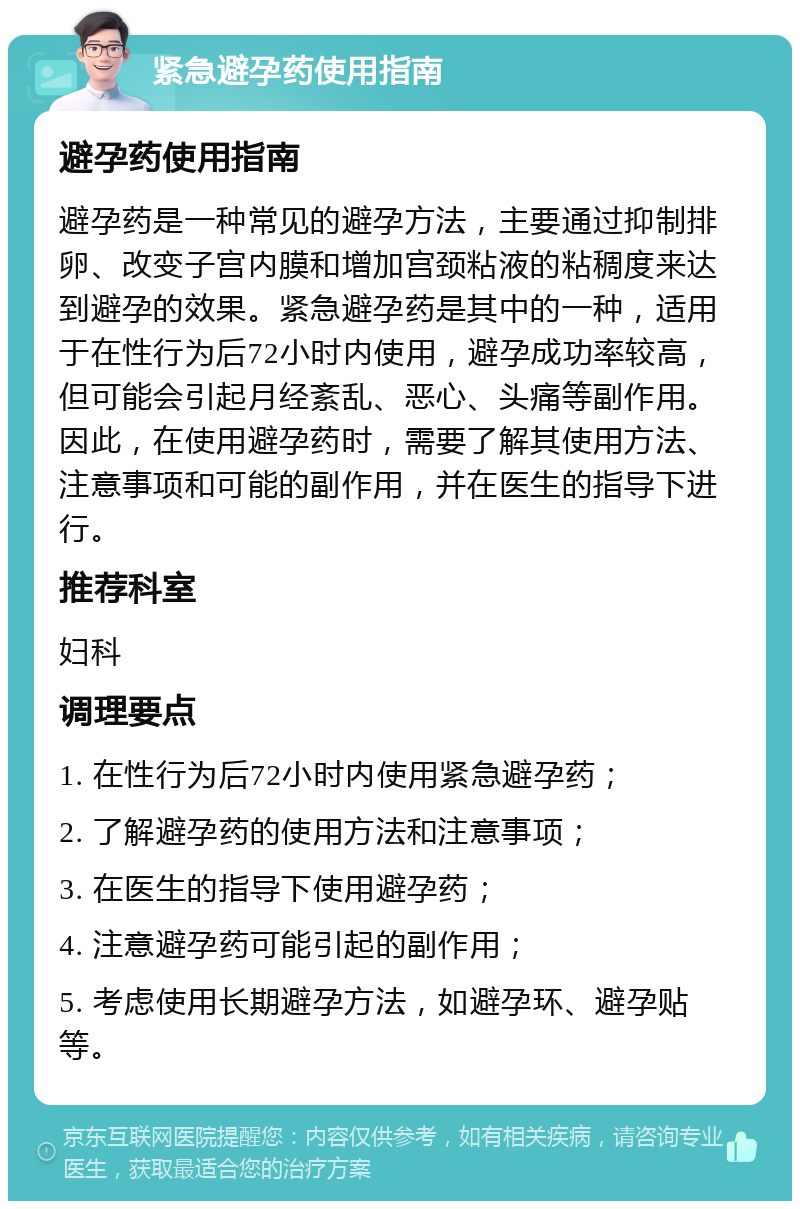 紧急避孕药使用指南 避孕药使用指南 避孕药是一种常见的避孕方法，主要通过抑制排卵、改变子宫内膜和增加宫颈粘液的粘稠度来达到避孕的效果。紧急避孕药是其中的一种，适用于在性行为后72小时内使用，避孕成功率较高，但可能会引起月经紊乱、恶心、头痛等副作用。因此，在使用避孕药时，需要了解其使用方法、注意事项和可能的副作用，并在医生的指导下进行。 推荐科室 妇科 调理要点 1. 在性行为后72小时内使用紧急避孕药； 2. 了解避孕药的使用方法和注意事项； 3. 在医生的指导下使用避孕药； 4. 注意避孕药可能引起的副作用； 5. 考虑使用长期避孕方法，如避孕环、避孕贴等。