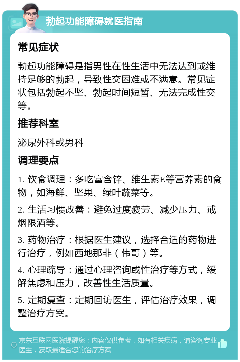 勃起功能障碍就医指南 常见症状 勃起功能障碍是指男性在性生活中无法达到或维持足够的勃起，导致性交困难或不满意。常见症状包括勃起不坚、勃起时间短暂、无法完成性交等。 推荐科室 泌尿外科或男科 调理要点 1. 饮食调理：多吃富含锌、维生素E等营养素的食物，如海鲜、坚果、绿叶蔬菜等。 2. 生活习惯改善：避免过度疲劳、减少压力、戒烟限酒等。 3. 药物治疗：根据医生建议，选择合适的药物进行治疗，例如西地那非（伟哥）等。 4. 心理疏导：通过心理咨询或性治疗等方式，缓解焦虑和压力，改善性生活质量。 5. 定期复查：定期回访医生，评估治疗效果，调整治疗方案。