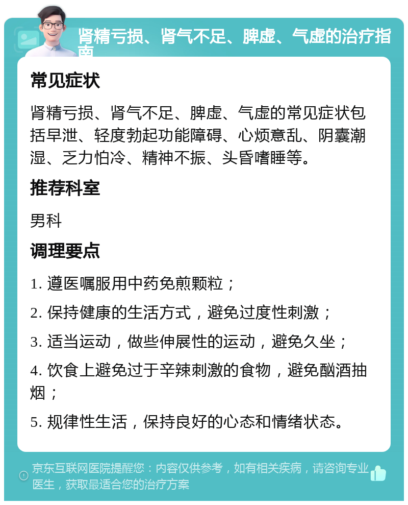 肾精亏损、肾气不足、脾虚、气虚的治疗指南 常见症状 肾精亏损、肾气不足、脾虚、气虚的常见症状包括早泄、轻度勃起功能障碍、心烦意乱、阴囊潮湿、乏力怕冷、精神不振、头昏嗜睡等。 推荐科室 男科 调理要点 1. 遵医嘱服用中药免煎颗粒； 2. 保持健康的生活方式，避免过度性刺激； 3. 适当运动，做些伸展性的运动，避免久坐； 4. 饮食上避免过于辛辣刺激的食物，避免酗酒抽烟； 5. 规律性生活，保持良好的心态和情绪状态。