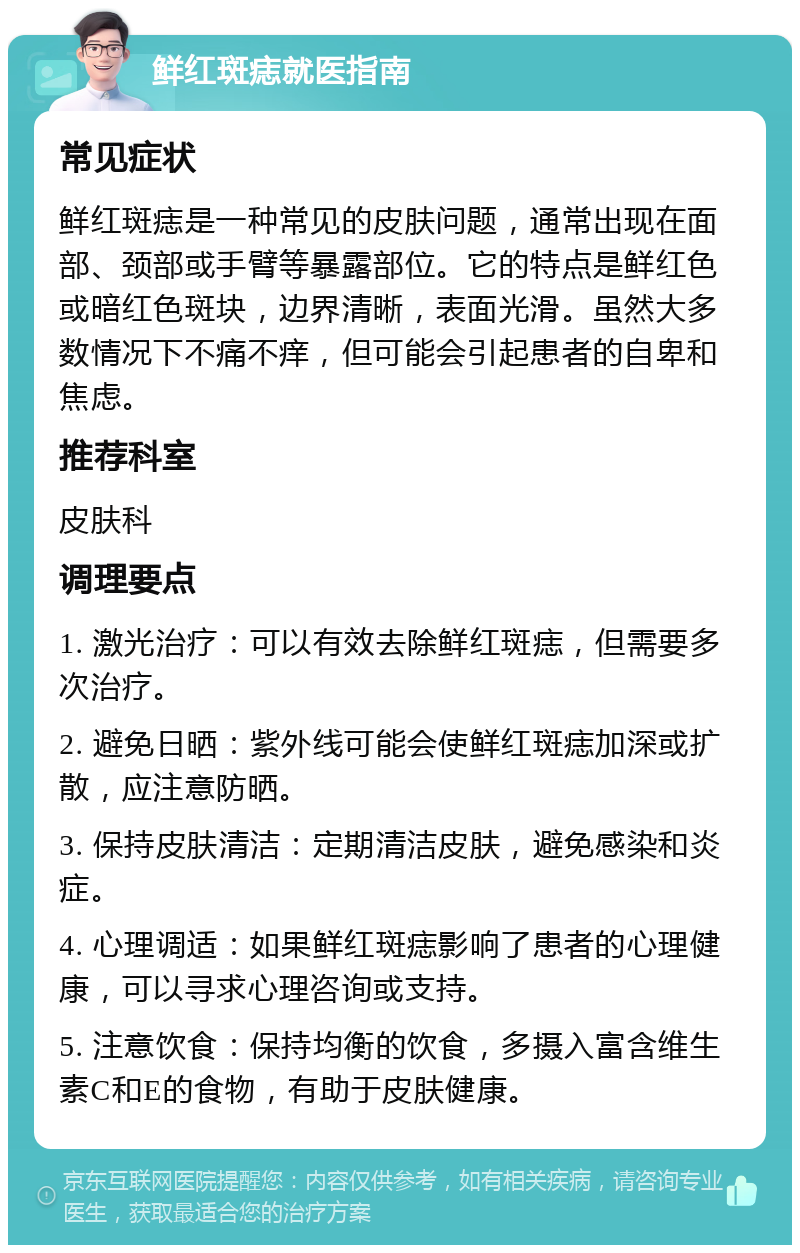 鲜红斑痣就医指南 常见症状 鲜红斑痣是一种常见的皮肤问题，通常出现在面部、颈部或手臂等暴露部位。它的特点是鲜红色或暗红色斑块，边界清晰，表面光滑。虽然大多数情况下不痛不痒，但可能会引起患者的自卑和焦虑。 推荐科室 皮肤科 调理要点 1. 激光治疗：可以有效去除鲜红斑痣，但需要多次治疗。 2. 避免日晒：紫外线可能会使鲜红斑痣加深或扩散，应注意防晒。 3. 保持皮肤清洁：定期清洁皮肤，避免感染和炎症。 4. 心理调适：如果鲜红斑痣影响了患者的心理健康，可以寻求心理咨询或支持。 5. 注意饮食：保持均衡的饮食，多摄入富含维生素C和E的食物，有助于皮肤健康。