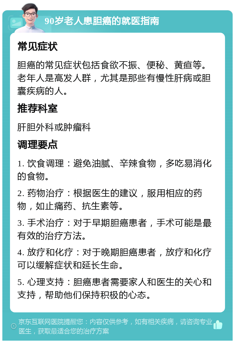 90岁老人患胆癌的就医指南 常见症状 胆癌的常见症状包括食欲不振、便秘、黄疸等。老年人是高发人群，尤其是那些有慢性肝病或胆囊疾病的人。 推荐科室 肝胆外科或肿瘤科 调理要点 1. 饮食调理：避免油腻、辛辣食物，多吃易消化的食物。 2. 药物治疗：根据医生的建议，服用相应的药物，如止痛药、抗生素等。 3. 手术治疗：对于早期胆癌患者，手术可能是最有效的治疗方法。 4. 放疗和化疗：对于晚期胆癌患者，放疗和化疗可以缓解症状和延长生命。 5. 心理支持：胆癌患者需要家人和医生的关心和支持，帮助他们保持积极的心态。