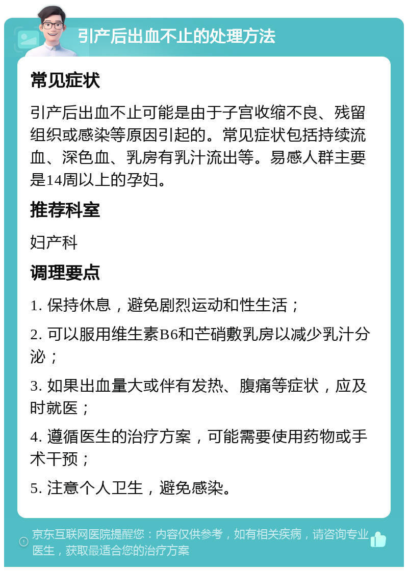 引产后出血不止的处理方法 常见症状 引产后出血不止可能是由于子宫收缩不良、残留组织或感染等原因引起的。常见症状包括持续流血、深色血、乳房有乳汁流出等。易感人群主要是14周以上的孕妇。 推荐科室 妇产科 调理要点 1. 保持休息，避免剧烈运动和性生活； 2. 可以服用维生素B6和芒硝敷乳房以减少乳汁分泌； 3. 如果出血量大或伴有发热、腹痛等症状，应及时就医； 4. 遵循医生的治疗方案，可能需要使用药物或手术干预； 5. 注意个人卫生，避免感染。