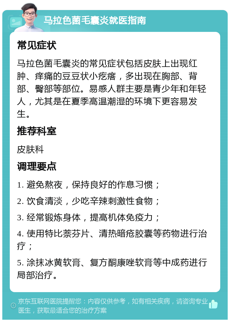 马拉色菌毛囊炎就医指南 常见症状 马拉色菌毛囊炎的常见症状包括皮肤上出现红肿、痒痛的豆豆状小疙瘩，多出现在胸部、背部、臀部等部位。易感人群主要是青少年和年轻人，尤其是在夏季高温潮湿的环境下更容易发生。 推荐科室 皮肤科 调理要点 1. 避免熬夜，保持良好的作息习惯； 2. 饮食清淡，少吃辛辣刺激性食物； 3. 经常锻炼身体，提高机体免疫力； 4. 使用特比萘芬片、清热暗疮胶囊等药物进行治疗； 5. 涂抹冰黄软膏、复方酮康唑软膏等中成药进行局部治疗。