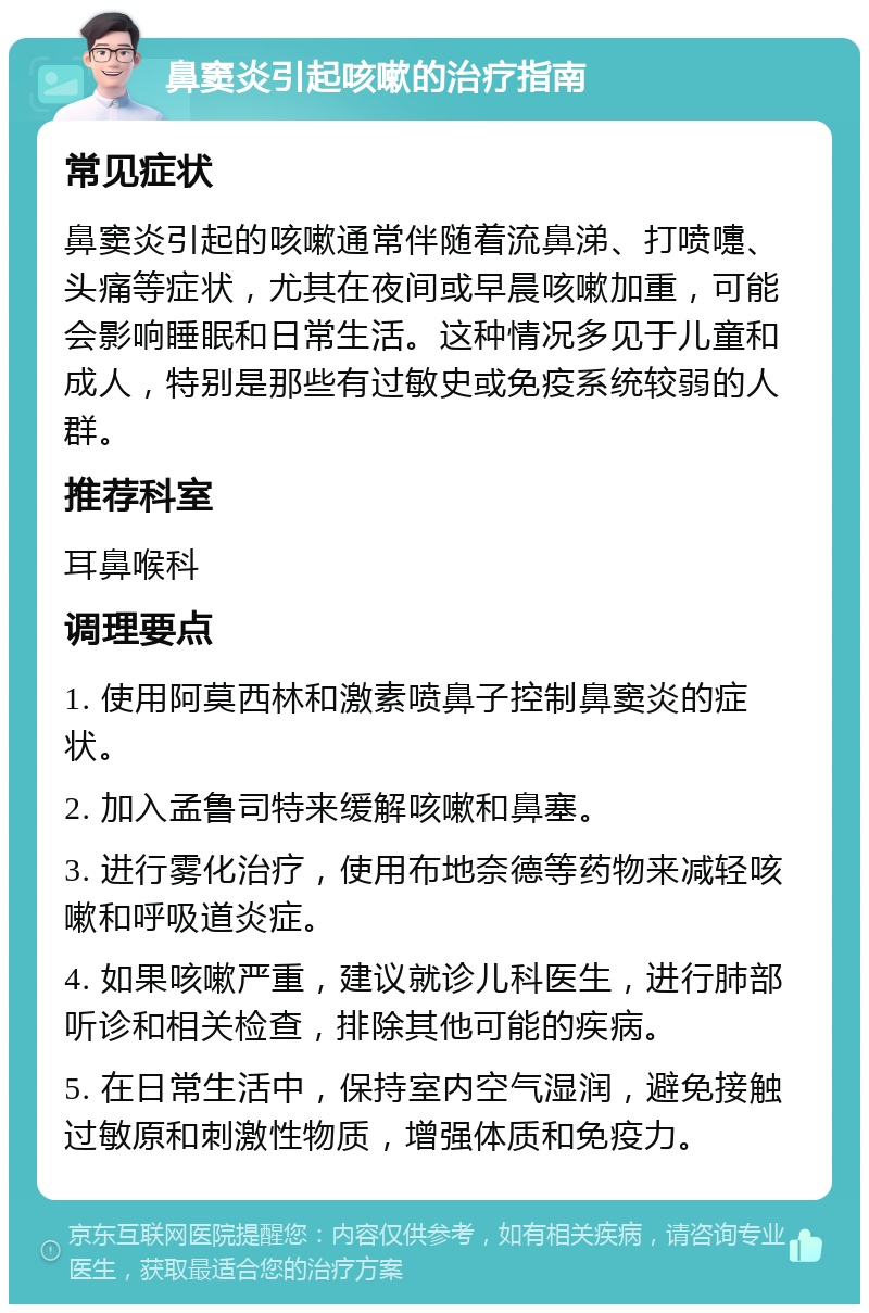 鼻窦炎引起咳嗽的治疗指南 常见症状 鼻窦炎引起的咳嗽通常伴随着流鼻涕、打喷嚏、头痛等症状，尤其在夜间或早晨咳嗽加重，可能会影响睡眠和日常生活。这种情况多见于儿童和成人，特别是那些有过敏史或免疫系统较弱的人群。 推荐科室 耳鼻喉科 调理要点 1. 使用阿莫西林和激素喷鼻子控制鼻窦炎的症状。 2. 加入孟鲁司特来缓解咳嗽和鼻塞。 3. 进行雾化治疗，使用布地奈德等药物来减轻咳嗽和呼吸道炎症。 4. 如果咳嗽严重，建议就诊儿科医生，进行肺部听诊和相关检查，排除其他可能的疾病。 5. 在日常生活中，保持室内空气湿润，避免接触过敏原和刺激性物质，增强体质和免疫力。