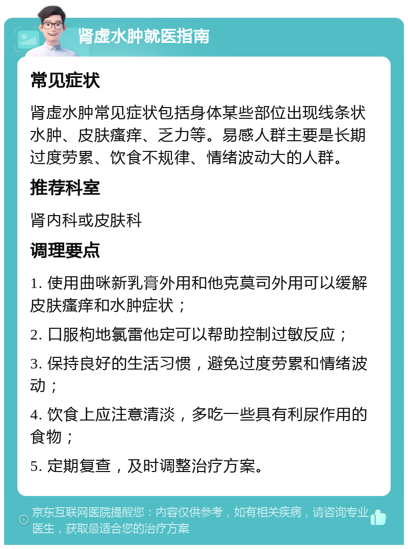 肾虚水肿就医指南 常见症状 肾虚水肿常见症状包括身体某些部位出现线条状水肿、皮肤瘙痒、乏力等。易感人群主要是长期过度劳累、饮食不规律、情绪波动大的人群。 推荐科室 肾内科或皮肤科 调理要点 1. 使用曲咪新乳膏外用和他克莫司外用可以缓解皮肤瘙痒和水肿症状； 2. 口服枸地氯雷他定可以帮助控制过敏反应； 3. 保持良好的生活习惯，避免过度劳累和情绪波动； 4. 饮食上应注意清淡，多吃一些具有利尿作用的食物； 5. 定期复查，及时调整治疗方案。