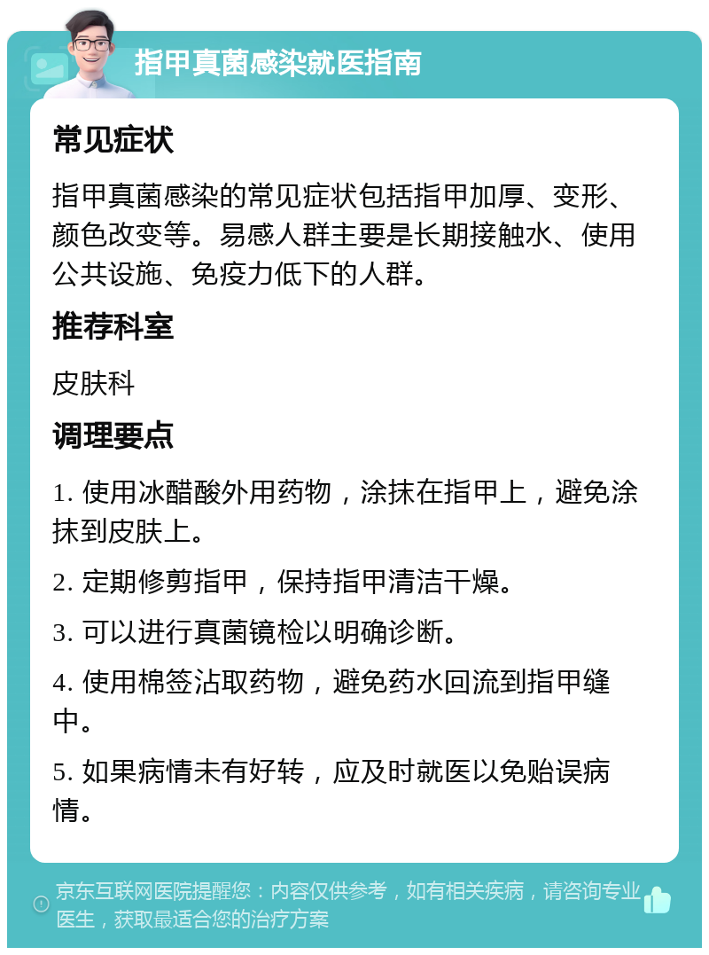 指甲真菌感染就医指南 常见症状 指甲真菌感染的常见症状包括指甲加厚、变形、颜色改变等。易感人群主要是长期接触水、使用公共设施、免疫力低下的人群。 推荐科室 皮肤科 调理要点 1. 使用冰醋酸外用药物，涂抹在指甲上，避免涂抹到皮肤上。 2. 定期修剪指甲，保持指甲清洁干燥。 3. 可以进行真菌镜检以明确诊断。 4. 使用棉签沾取药物，避免药水回流到指甲缝中。 5. 如果病情未有好转，应及时就医以免贻误病情。