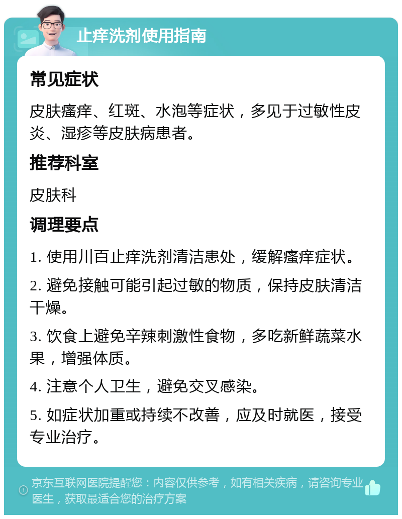 止痒洗剂使用指南 常见症状 皮肤瘙痒、红斑、水泡等症状，多见于过敏性皮炎、湿疹等皮肤病患者。 推荐科室 皮肤科 调理要点 1. 使用川百止痒洗剂清洁患处，缓解瘙痒症状。 2. 避免接触可能引起过敏的物质，保持皮肤清洁干燥。 3. 饮食上避免辛辣刺激性食物，多吃新鲜蔬菜水果，增强体质。 4. 注意个人卫生，避免交叉感染。 5. 如症状加重或持续不改善，应及时就医，接受专业治疗。