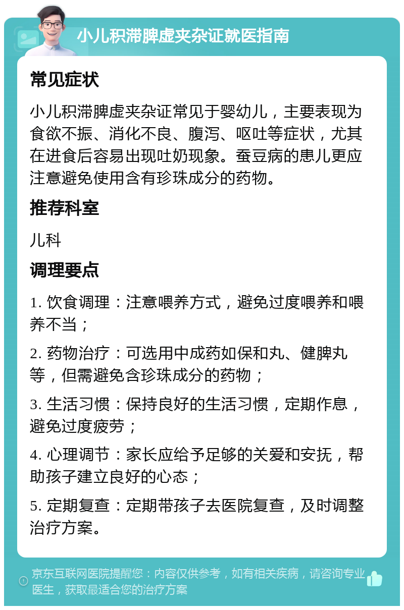 小儿积滞脾虚夹杂证就医指南 常见症状 小儿积滞脾虚夹杂证常见于婴幼儿，主要表现为食欲不振、消化不良、腹泻、呕吐等症状，尤其在进食后容易出现吐奶现象。蚕豆病的患儿更应注意避免使用含有珍珠成分的药物。 推荐科室 儿科 调理要点 1. 饮食调理：注意喂养方式，避免过度喂养和喂养不当； 2. 药物治疗：可选用中成药如保和丸、健脾丸等，但需避免含珍珠成分的药物； 3. 生活习惯：保持良好的生活习惯，定期作息，避免过度疲劳； 4. 心理调节：家长应给予足够的关爱和安抚，帮助孩子建立良好的心态； 5. 定期复查：定期带孩子去医院复查，及时调整治疗方案。