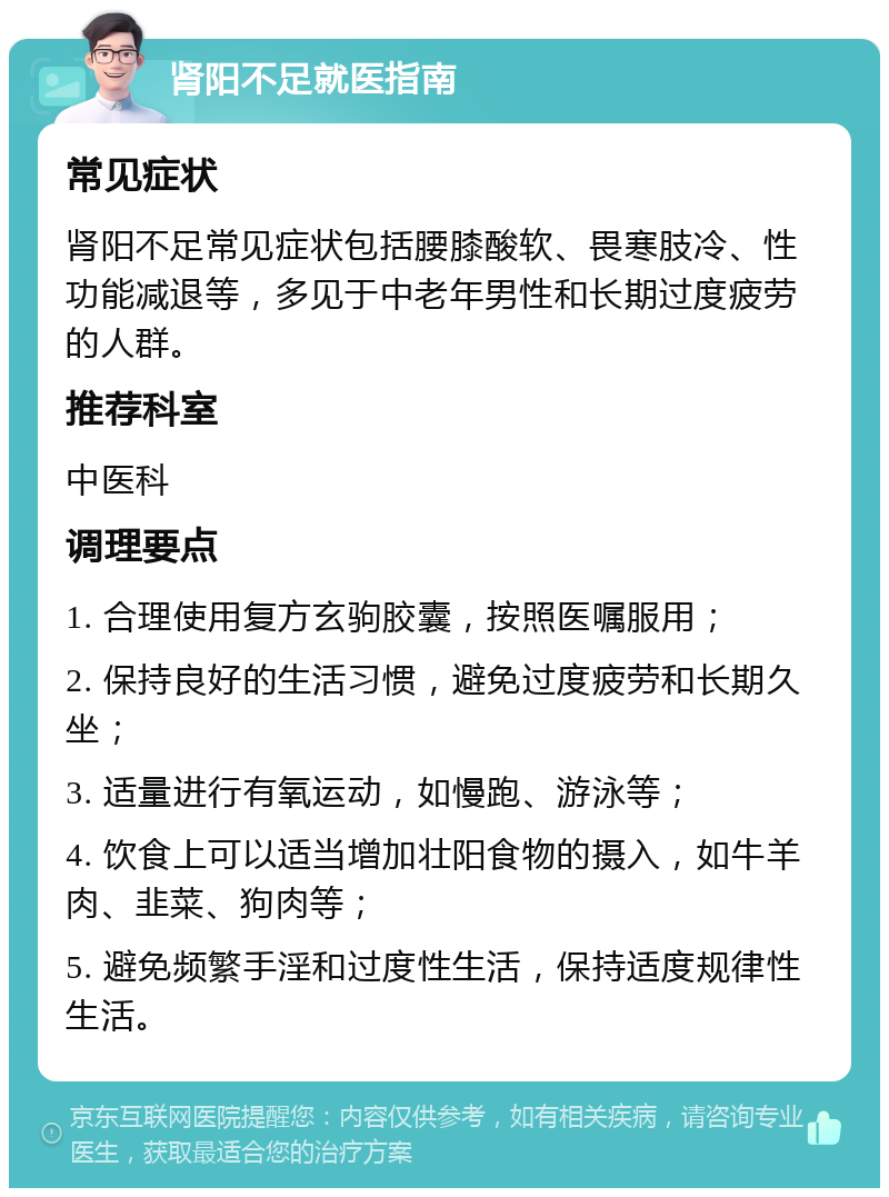 肾阳不足就医指南 常见症状 肾阳不足常见症状包括腰膝酸软、畏寒肢冷、性功能减退等，多见于中老年男性和长期过度疲劳的人群。 推荐科室 中医科 调理要点 1. 合理使用复方玄驹胶囊，按照医嘱服用； 2. 保持良好的生活习惯，避免过度疲劳和长期久坐； 3. 适量进行有氧运动，如慢跑、游泳等； 4. 饮食上可以适当增加壮阳食物的摄入，如牛羊肉、韭菜、狗肉等； 5. 避免频繁手淫和过度性生活，保持适度规律性生活。