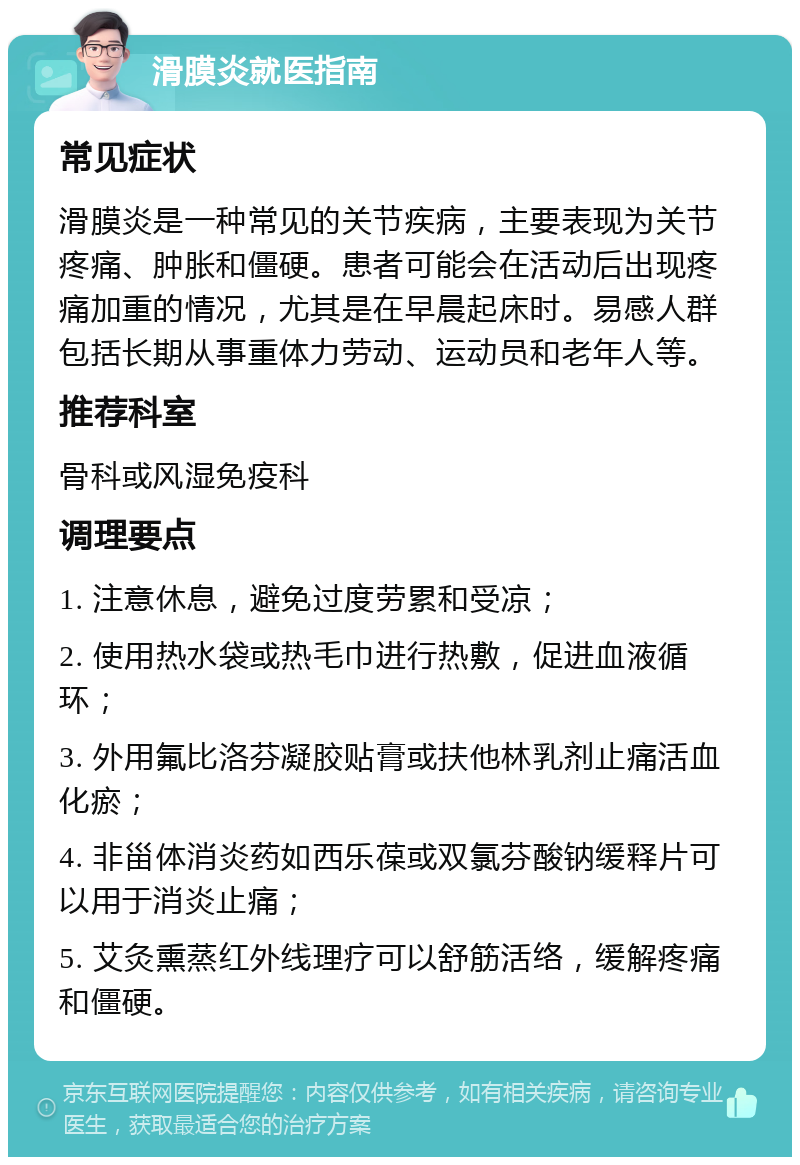 滑膜炎就医指南 常见症状 滑膜炎是一种常见的关节疾病，主要表现为关节疼痛、肿胀和僵硬。患者可能会在活动后出现疼痛加重的情况，尤其是在早晨起床时。易感人群包括长期从事重体力劳动、运动员和老年人等。 推荐科室 骨科或风湿免疫科 调理要点 1. 注意休息，避免过度劳累和受凉； 2. 使用热水袋或热毛巾进行热敷，促进血液循环； 3. 外用氟比洛芬凝胶贴膏或扶他林乳剂止痛活血化瘀； 4. 非甾体消炎药如西乐葆或双氯芬酸钠缓释片可以用于消炎止痛； 5. 艾灸熏蒸红外线理疗可以舒筋活络，缓解疼痛和僵硬。