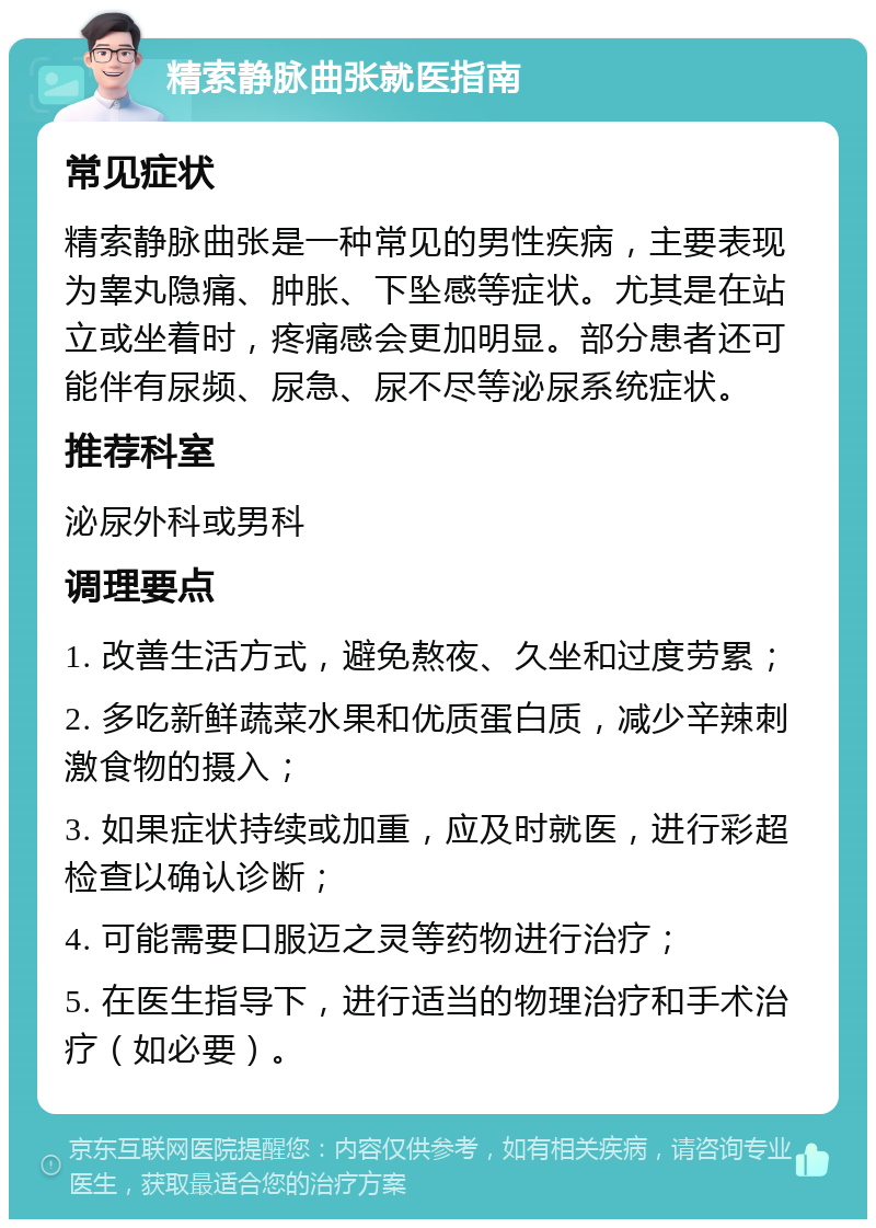 精索静脉曲张就医指南 常见症状 精索静脉曲张是一种常见的男性疾病，主要表现为睾丸隐痛、肿胀、下坠感等症状。尤其是在站立或坐着时，疼痛感会更加明显。部分患者还可能伴有尿频、尿急、尿不尽等泌尿系统症状。 推荐科室 泌尿外科或男科 调理要点 1. 改善生活方式，避免熬夜、久坐和过度劳累； 2. 多吃新鲜蔬菜水果和优质蛋白质，减少辛辣刺激食物的摄入； 3. 如果症状持续或加重，应及时就医，进行彩超检查以确认诊断； 4. 可能需要口服迈之灵等药物进行治疗； 5. 在医生指导下，进行适当的物理治疗和手术治疗（如必要）。