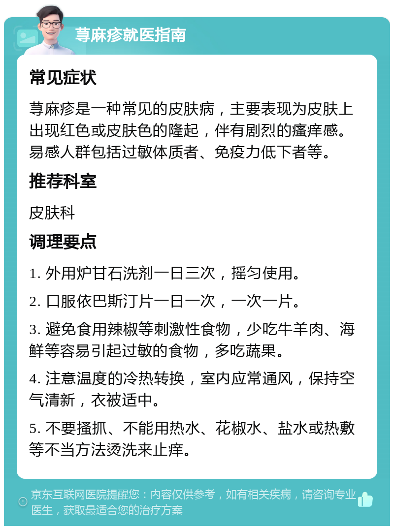 荨麻疹就医指南 常见症状 荨麻疹是一种常见的皮肤病，主要表现为皮肤上出现红色或皮肤色的隆起，伴有剧烈的瘙痒感。易感人群包括过敏体质者、免疫力低下者等。 推荐科室 皮肤科 调理要点 1. 外用炉甘石洗剂一日三次，摇匀使用。 2. 口服依巴斯汀片一日一次，一次一片。 3. 避免食用辣椒等刺激性食物，少吃牛羊肉、海鲜等容易引起过敏的食物，多吃蔬果。 4. 注意温度的冷热转换，室内应常通风，保持空气清新，衣被适中。 5. 不要搔抓、不能用热水、花椒水、盐水或热敷等不当方法烫洗来止痒。