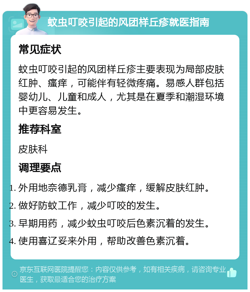 蚊虫叮咬引起的风团样丘疹就医指南 常见症状 蚊虫叮咬引起的风团样丘疹主要表现为局部皮肤红肿、瘙痒，可能伴有轻微疼痛。易感人群包括婴幼儿、儿童和成人，尤其是在夏季和潮湿环境中更容易发生。 推荐科室 皮肤科 调理要点 外用地奈德乳膏，减少瘙痒，缓解皮肤红肿。 做好防蚊工作，减少叮咬的发生。 早期用药，减少蚊虫叮咬后色素沉着的发生。 使用喜辽妥来外用，帮助改善色素沉着。