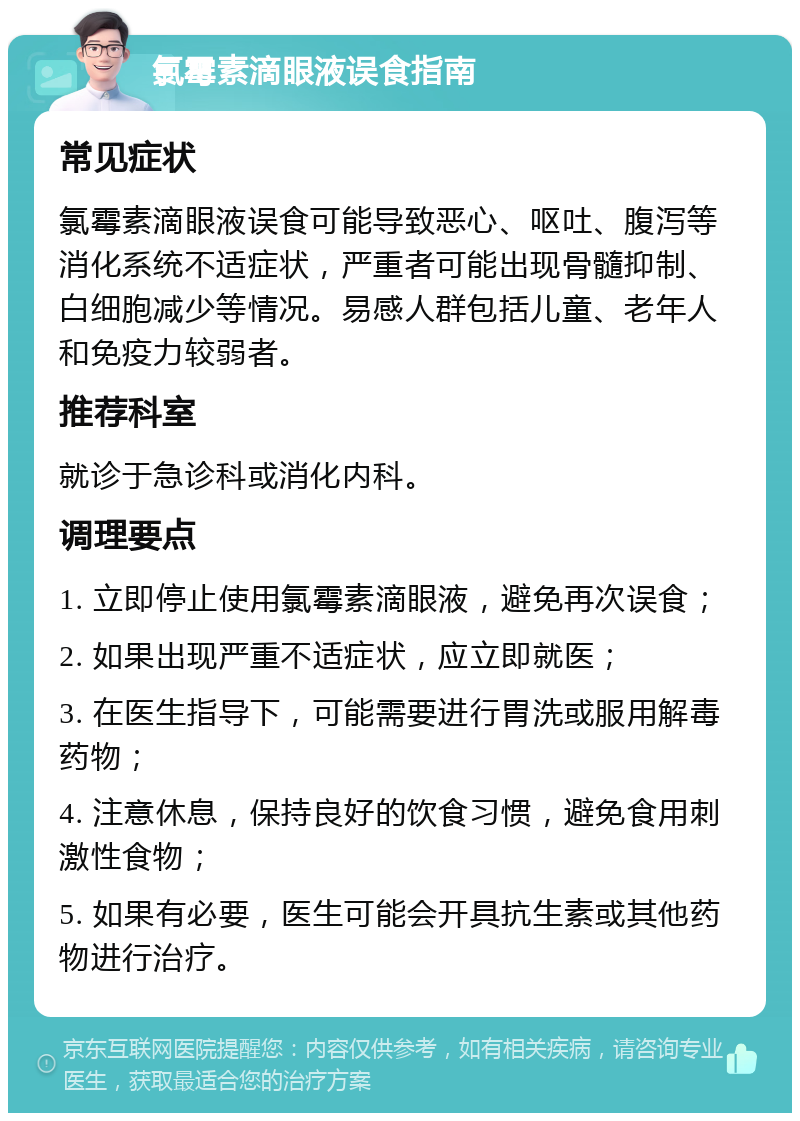 氯霉素滴眼液误食指南 常见症状 氯霉素滴眼液误食可能导致恶心、呕吐、腹泻等消化系统不适症状，严重者可能出现骨髓抑制、白细胞减少等情况。易感人群包括儿童、老年人和免疫力较弱者。 推荐科室 就诊于急诊科或消化内科。 调理要点 1. 立即停止使用氯霉素滴眼液，避免再次误食； 2. 如果出现严重不适症状，应立即就医； 3. 在医生指导下，可能需要进行胃洗或服用解毒药物； 4. 注意休息，保持良好的饮食习惯，避免食用刺激性食物； 5. 如果有必要，医生可能会开具抗生素或其他药物进行治疗。